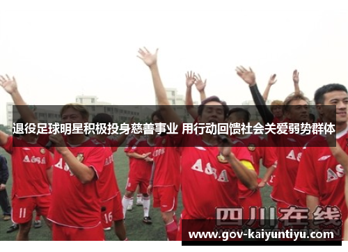 退役足球明星积极投身慈善事业 用行动回馈社会关爱弱势群体