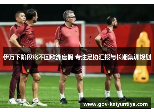 伊万下阶段将不回欧洲度假 专注足协汇报与长期集训规划