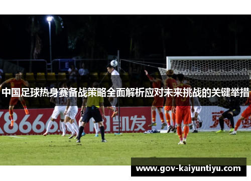中国足球热身赛备战策略全面解析应对未来挑战的关键举措