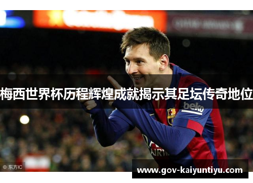 梅西世界杯历程辉煌成就揭示其足坛传奇地位
